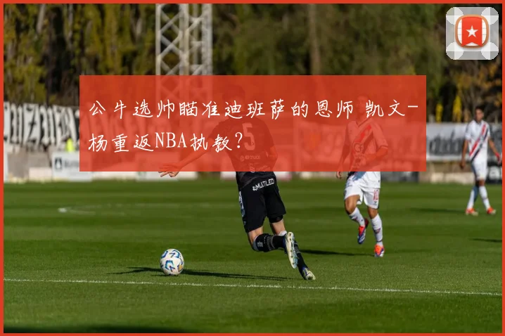 公牛选帅瞄准迪班萨的恩师 凯文-杨重返NBA执教？