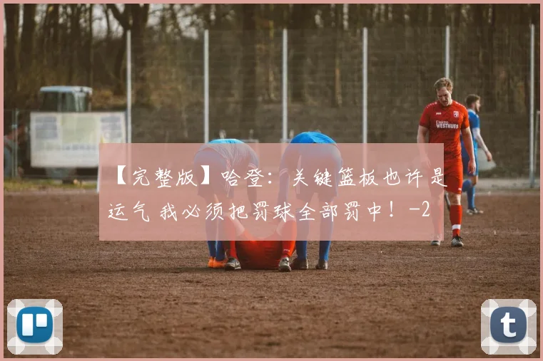 【完整版】哈登：关键篮板也许是运气 我必须把罚球全部罚中！