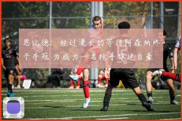 恩比德：经过漫长的等待阿森纳终于夺冠 为成为一名枪手球迷自豪