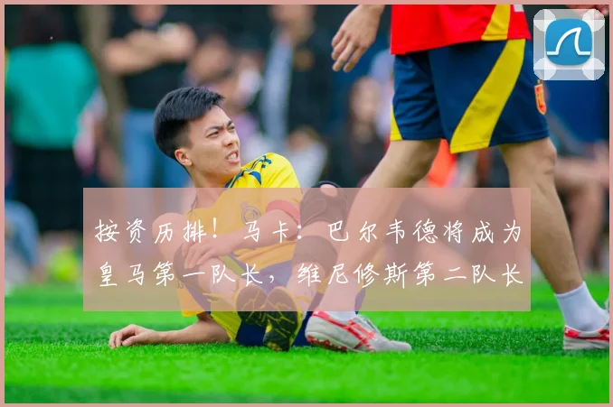 按资历排！马卡：巴尔韦德将成为皇马第一队长，维尼修斯第二队长