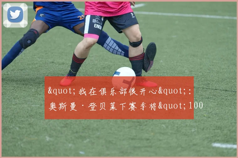 "我在俱乐部很开心"：奥斯曼·登贝莱下赛季将"100%"留在巴黎