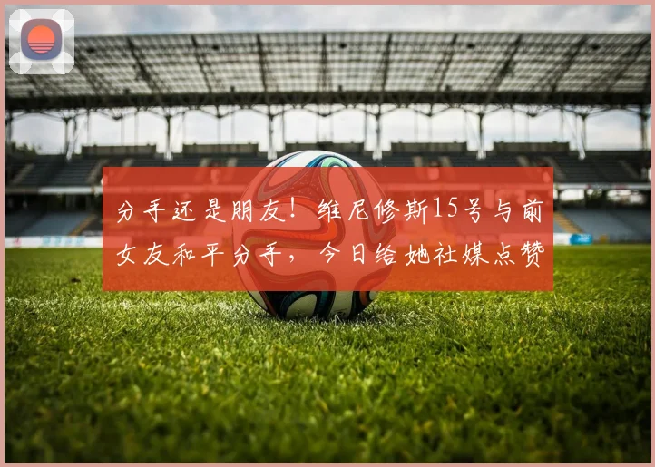 分手还是朋友！维尼修斯15号与前女友和平分手，今日给她社媒点赞