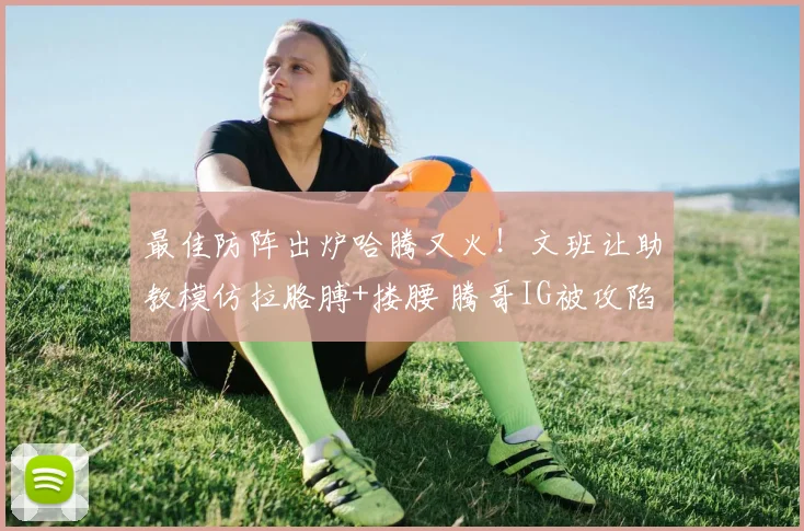 最佳防阵出炉哈腾又火！文班让助教模仿拉胳膊+搂腰 腾哥IG被攻陷
