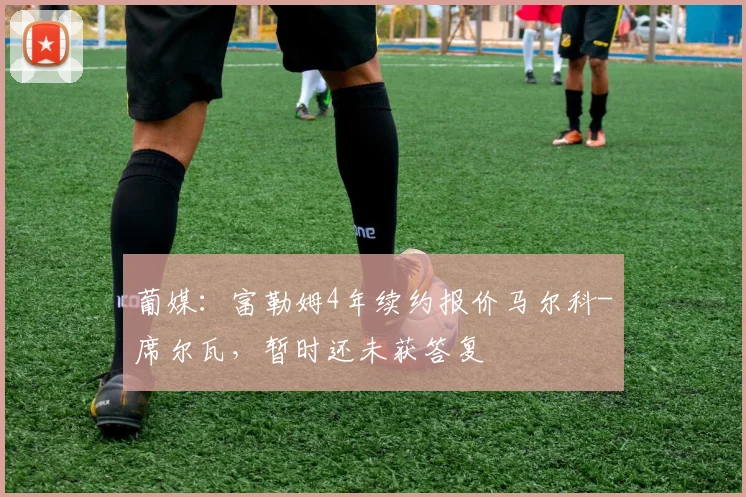 葡媒：富勒姆4年续约报价马尔科-席尔瓦，暂时还未获答复