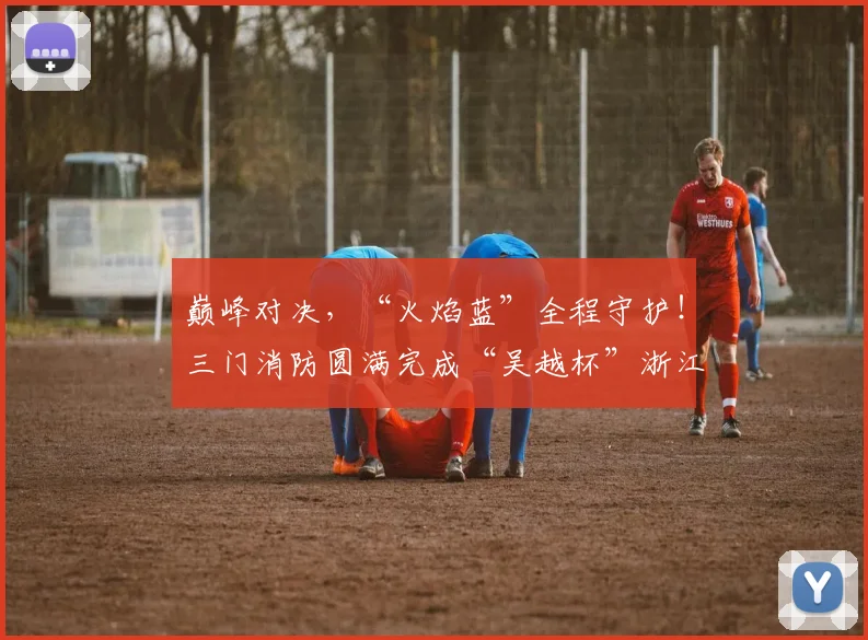 巅峰对决，“火焰蓝”全程守护！三门消防圆满完成“吴越杯”浙江省城市足球联赛台州赛区安保任务
