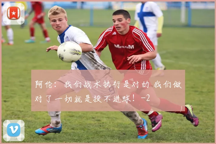 阿伦：我们战术执行是对的 我们做对了一切就是投不进球！