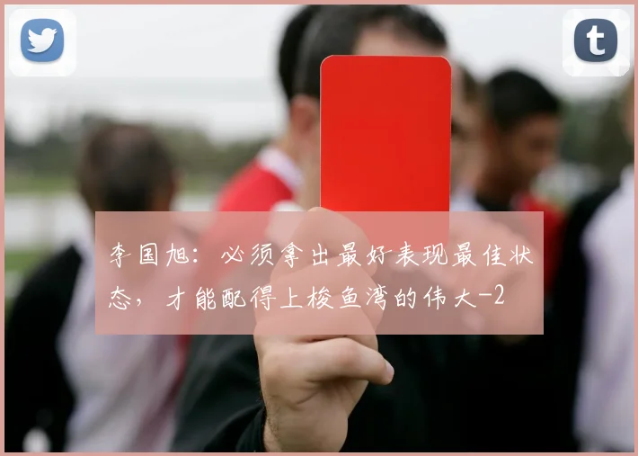 李国旭：必须拿出最好表现最佳状态，才能配得上梭鱼湾的伟大