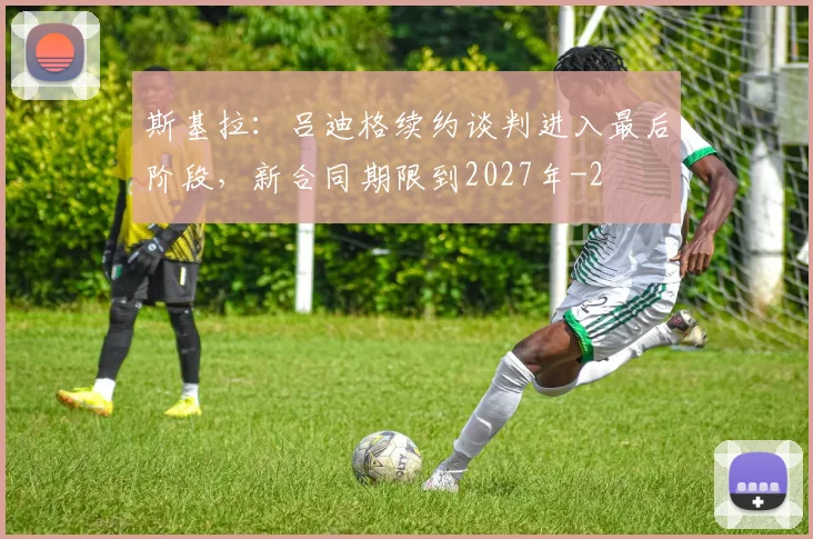斯基拉：吕迪格续约谈判进入最后阶段，新合同期限到2027年