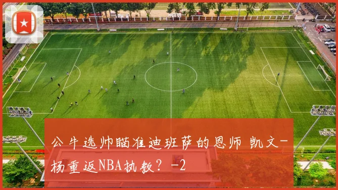 公牛选帅瞄准迪班萨的恩师 凯文-杨重返NBA执教？