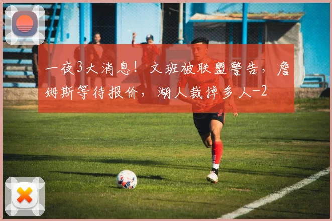 一夜3大消息！文班被联盟警告，詹姆斯等待报价，湖人裁掉多人