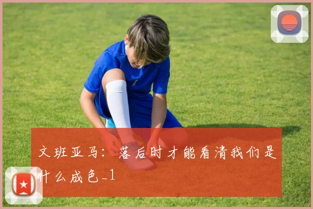 文班亚马：落后时才能看清我们是什么成色_1