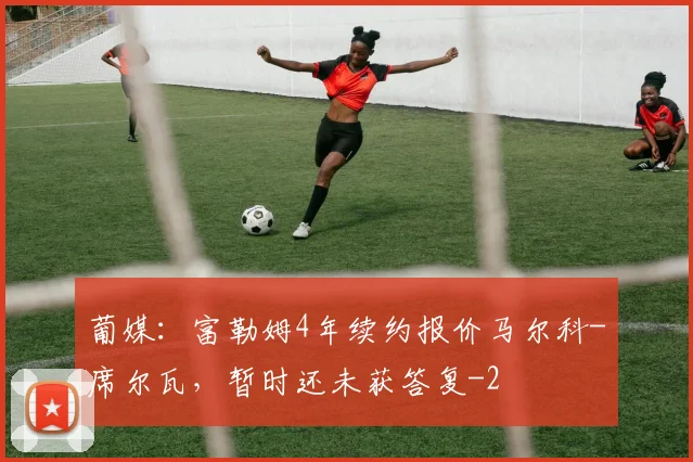 葡媒：富勒姆4年续约报价马尔科-席尔瓦，暂时还未获答复