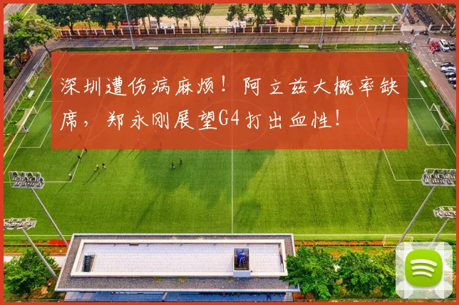 深圳遭伤病麻烦！阿立兹大概率缺席，郑永刚展望G4打出血性！