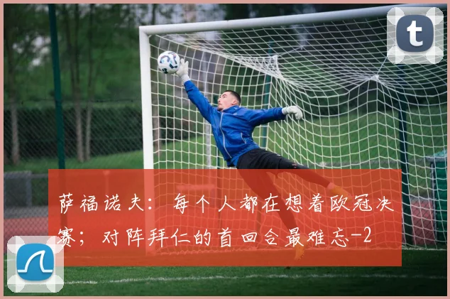 萨福诺夫：每个人都在想着欧冠决赛；对阵拜仁的首回合最难忘