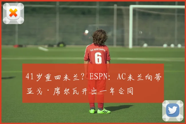 41岁重回米兰？ESPN：AC米兰向蒂亚戈·席尔瓦开出一年合同