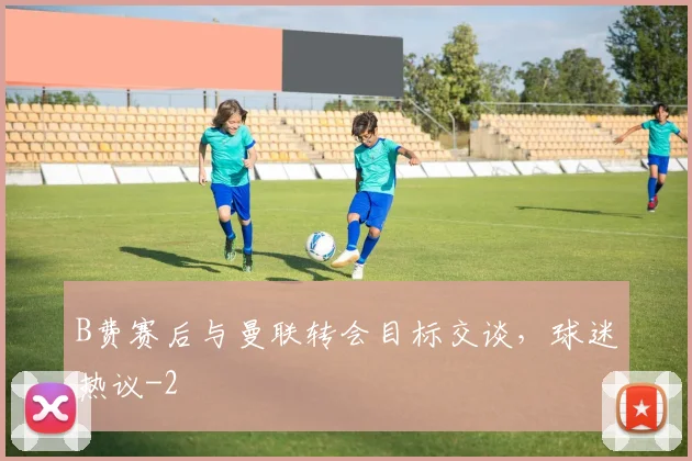 B费赛后与曼联转会目标交谈，球迷热议