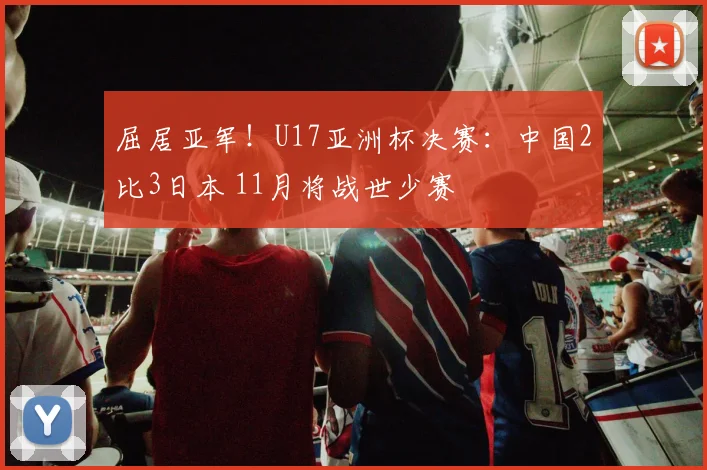 屈居亚军！U17亚洲杯决赛：中国2比3日本 11月将战世少赛