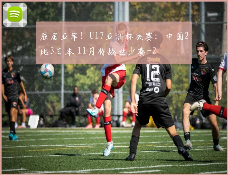 屈居亚军！U17亚洲杯决赛：中国2比3日本 11月将战世少赛