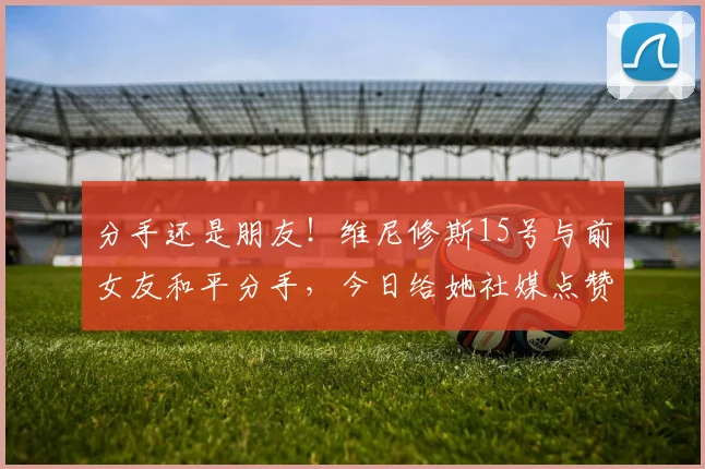 分手还是朋友！维尼修斯15号与前女友和平分手，今日给她社媒点赞
