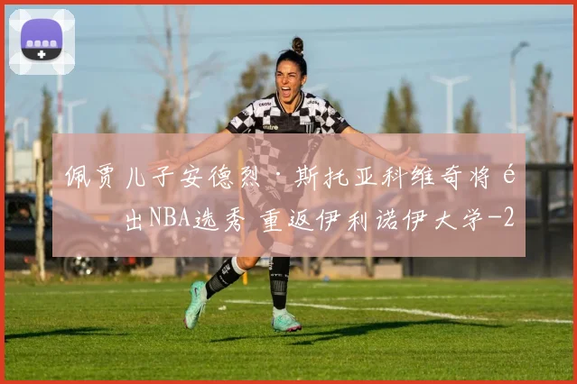 佩贾儿子安德烈·斯托亚科维奇将退出NBA选秀 重返伊利诺伊大学