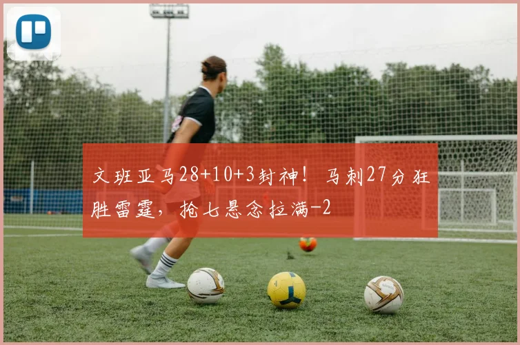 文班亚马28+10+3封神！马刺27分狂胜雷霆，抢七悬念拉满