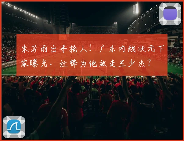 朱芳雨出手抢人！广东内线状元下家曝光，杜锋为他放走王少杰？