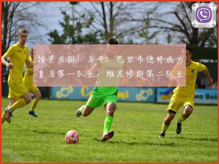 按资历排！马卡：巴尔韦德将成为皇马第一队长，维尼修斯第二队长