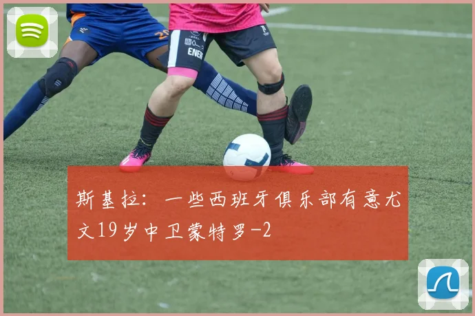 斯基拉：一些西班牙俱乐部有意尤文19岁中卫蒙特罗