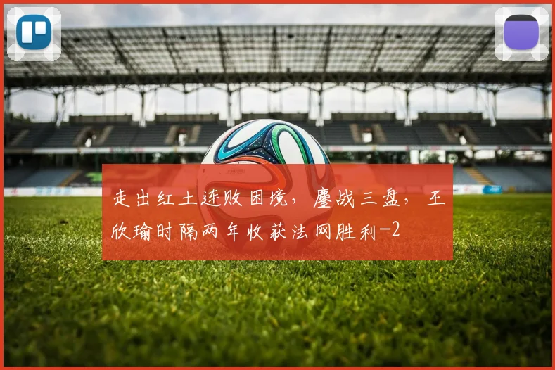走出红土连败困境，鏖战三盘，王欣瑜时隔两年收获法网胜利