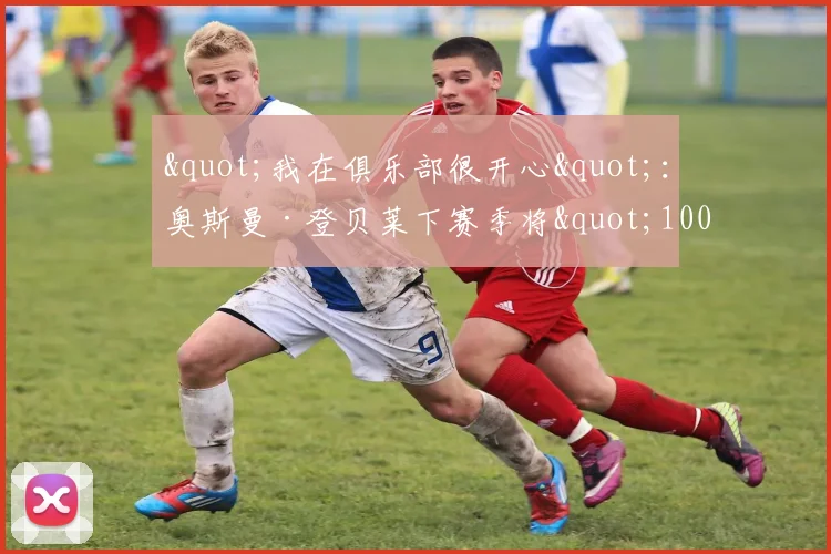 "我在俱乐部很开心"：奥斯曼·登贝莱下赛季将"100%"留在巴黎
