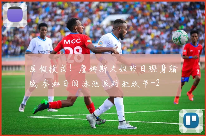 度假模式！詹姆斯夫妇昨日现身赌城 参加日间泳池派对狂欢节