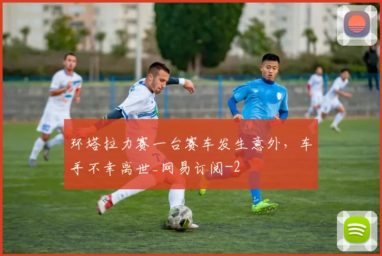 环塔拉力赛一台赛车发生意外，车手不幸离世_网易订阅