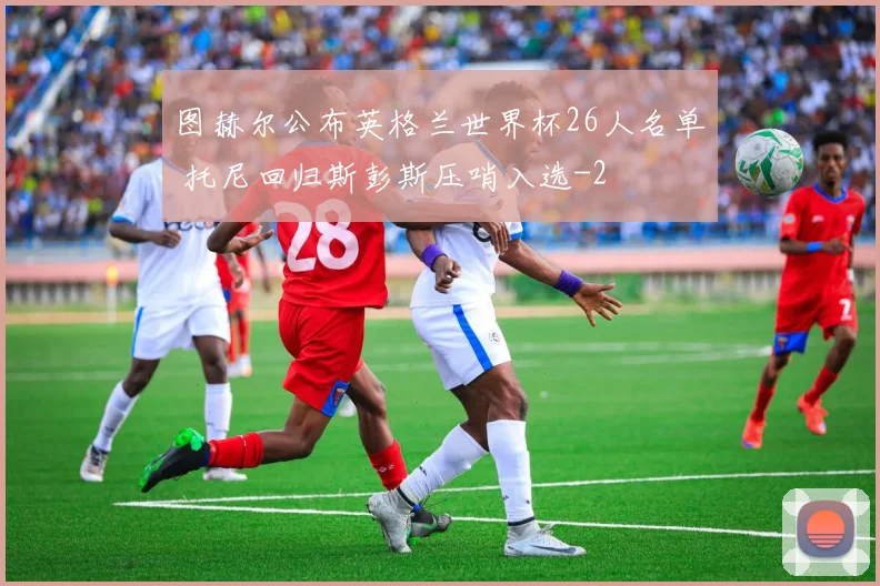 图赫尔公布英格兰世界杯26人名单 托尼回归斯彭斯压哨入选