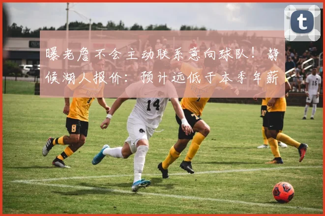 曝老詹不会主动联系意向球队！静候湖人报价：预计远低于本季年薪
