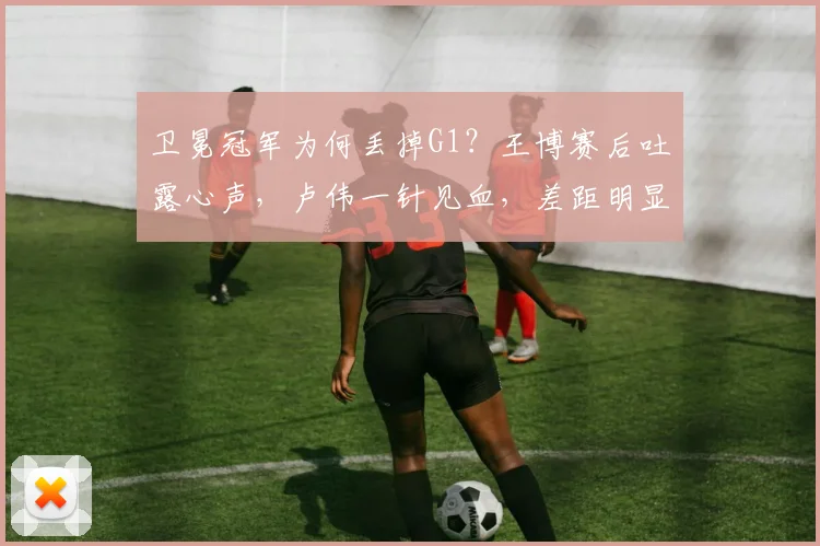 卫冕冠军为何丢掉G1？王博赛后吐露心声，卢伟一针见血，差距明显