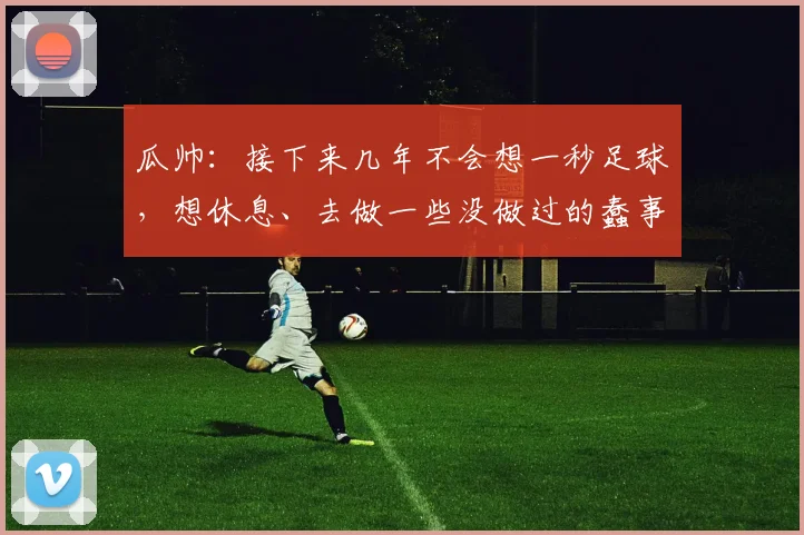 瓜帅:接下来几年不会想一秒足球,想休息、去做一些没做过的蠢事