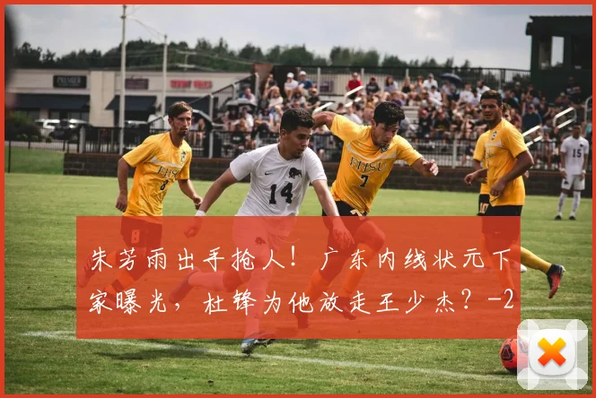 朱芳雨出手抢人!广东内线状元下家曝光,杜锋为他放走王少杰?