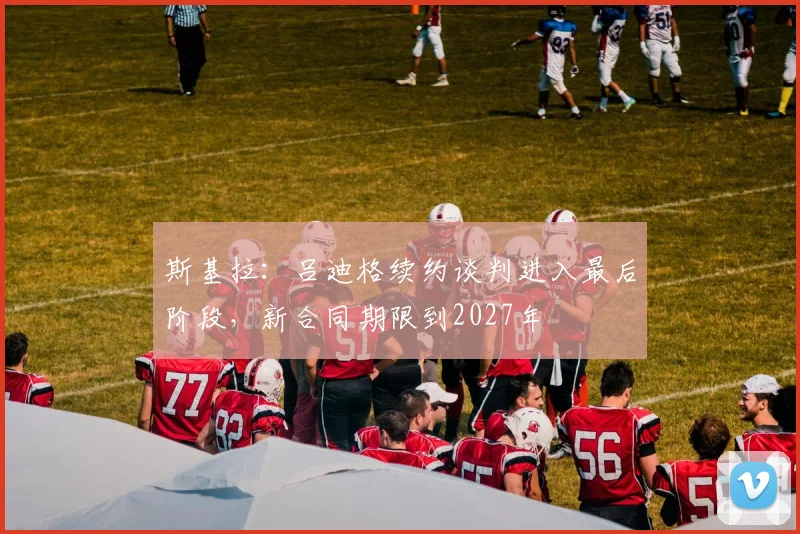 斯基拉：吕迪格续约谈判进入最后阶段，新合同期限到2027年