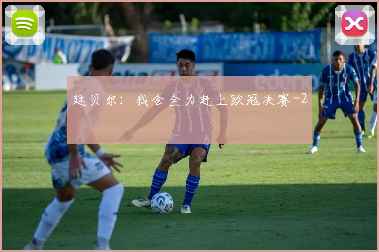 廷贝尔：我会全力赶上欧冠决赛