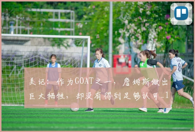 美记：作为GOAT之一，詹姆斯做出巨大牺牲，却没有得到足够认可_1