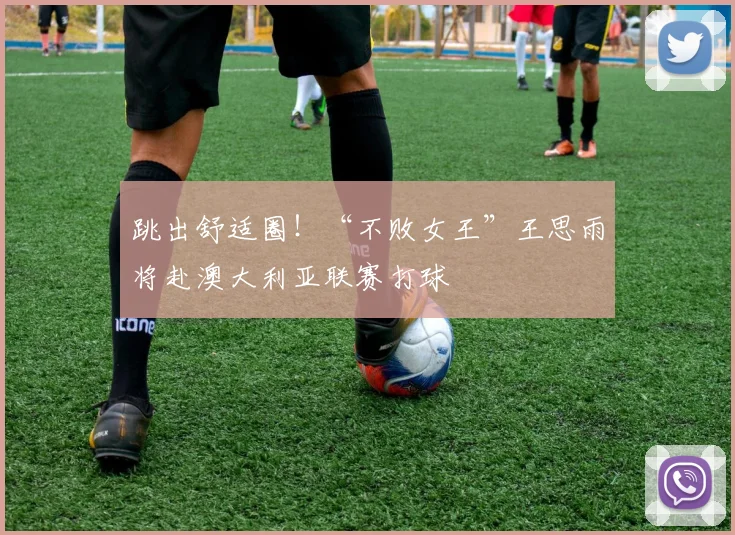 跳出舒适圈！“不败女王”王思雨将赴澳大利亚联赛打球