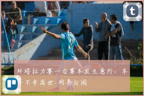 环塔拉力赛一台赛车发生意外，车手不幸离世_网易订阅