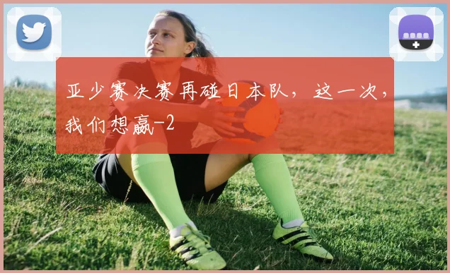 亚少赛决赛再碰日本队，这一次，我们想嬴