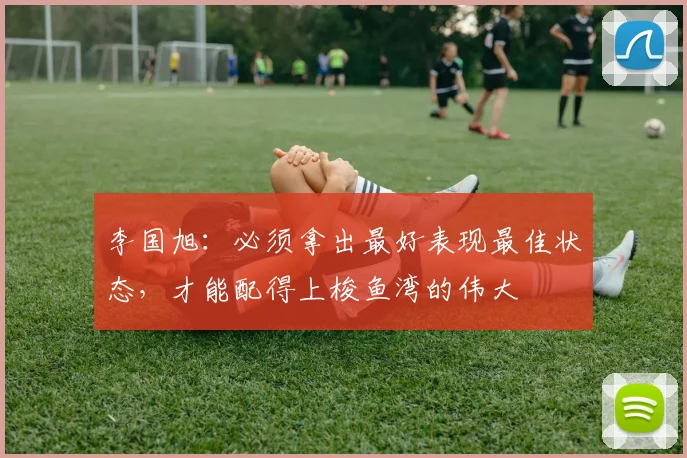 李国旭：必须拿出最好表现最佳状态，才能配得上梭鱼湾的伟大