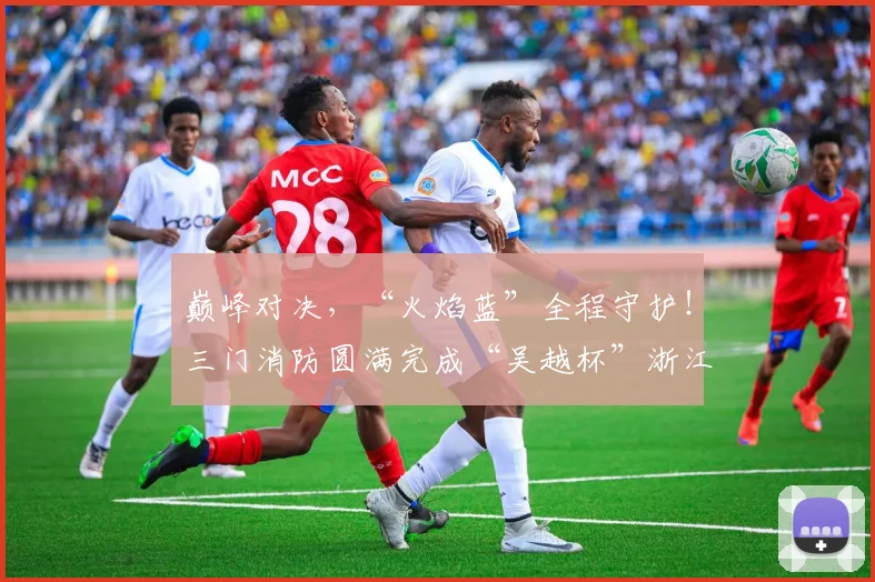 巅峰对决，“火焰蓝”全程守护！三门消防圆满完成“吴越杯”浙江省城市足球联赛台州赛区安保任务