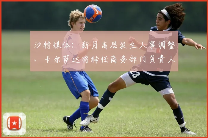 沙特媒体：新月高层发生人事调整，卡尔萨达将转任商务部门负责人