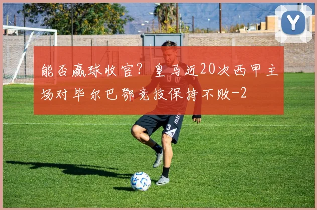 能否赢球收官？皇马近20次西甲主场对毕尔巴鄂竞技保持不败