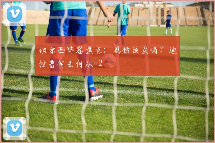 切尔西阵容盘点：恩佐该卖吗？迪拉普何去何从