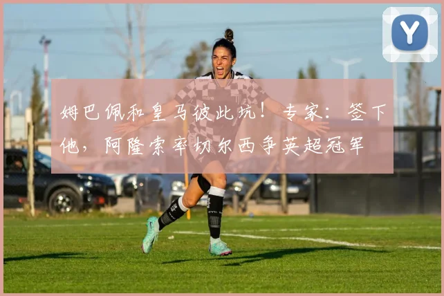 姆巴佩和皇马彼此坑！专家：签下他，阿隆索率切尔西争英超冠军