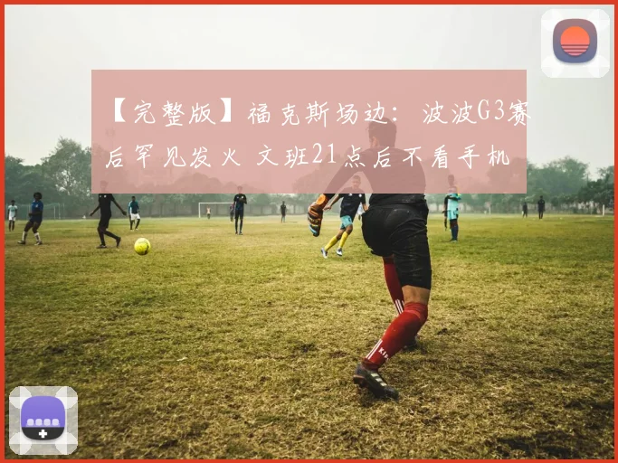 【完整版】福克斯场边：波波G3赛后罕见发火 文班21点后不看手机